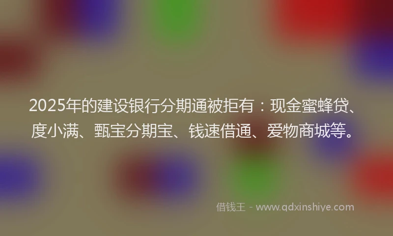 2025年的建设银行分期通被拒有：现金蜜蜂贷、度小满、甄宝分期宝、钱速借通、爱物商城等。