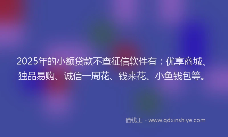 2025年的小额贷款不查征信软件有：优享商城、独品易购、诚信一周花、钱来花、小鱼钱包等。