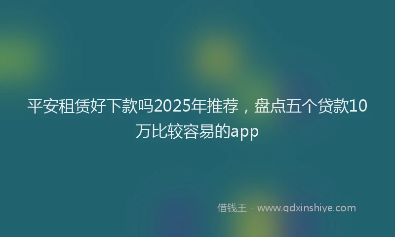 平安租赁好下款吗2025年推荐，盘点五个贷款10万比较容易的app