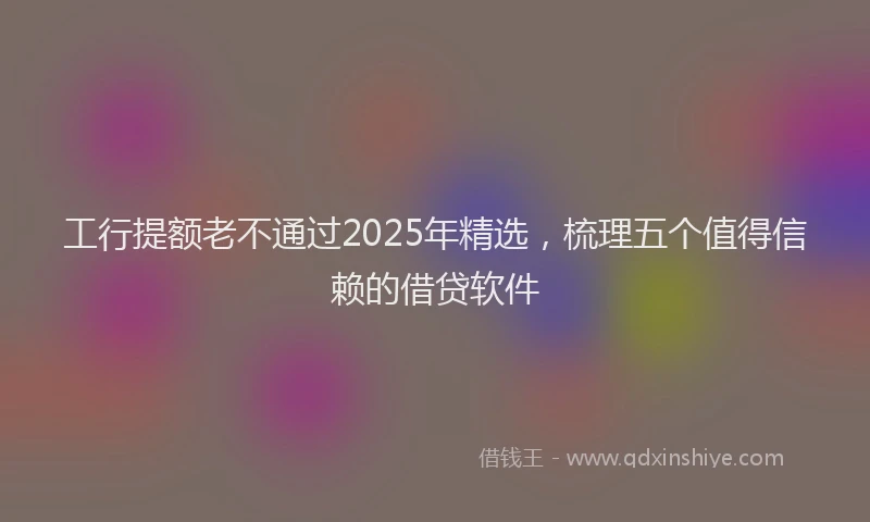 工行提额老不通过2025年精选，梳理五个值得信赖的借贷软件