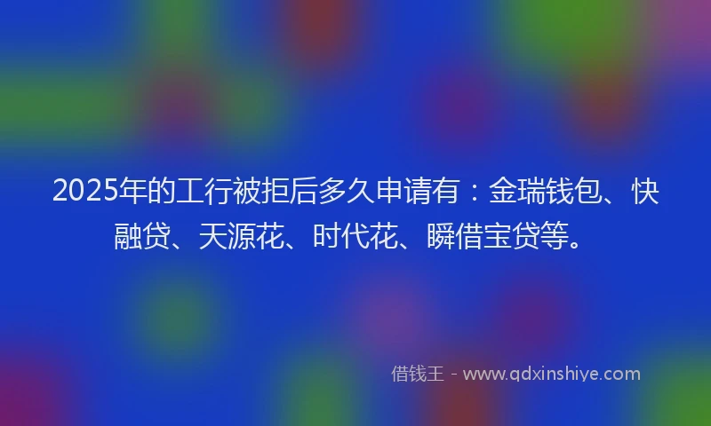 2025年的工行被拒后多久申请有：金瑞钱包、快融贷、天源花、时代花、瞬借宝贷等。