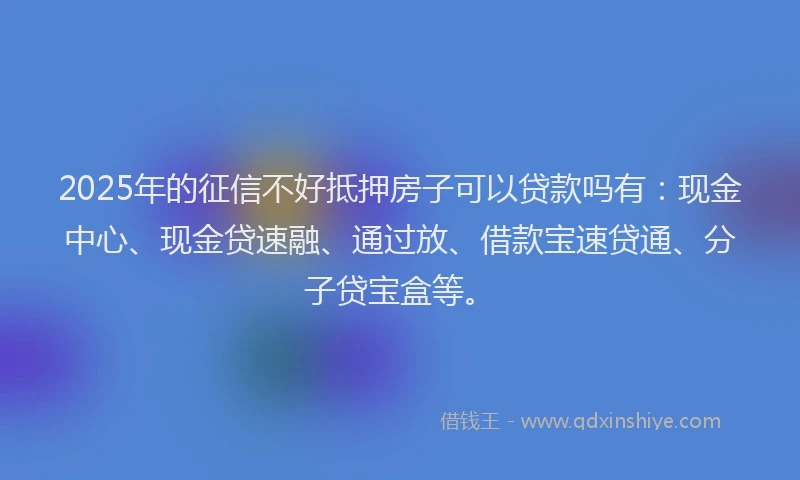 2025年的征信不好抵押房子可以贷款吗有：现金中心、现金贷速融、通过放、借款宝速贷通、分子贷宝盒等。