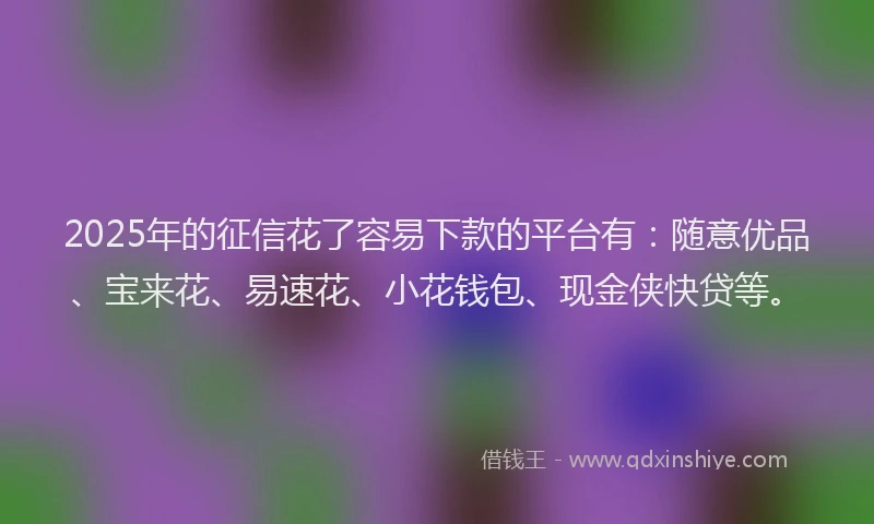 2025年的征信花了容易下款的平台有：随意优品、宝来花、易速花、小花钱包、现金侠快贷等。