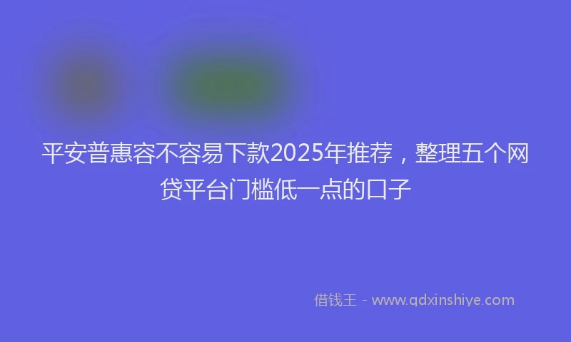 平安普惠容不容易下款2025年推荐，整理五个网贷平台门槛低一点的口子