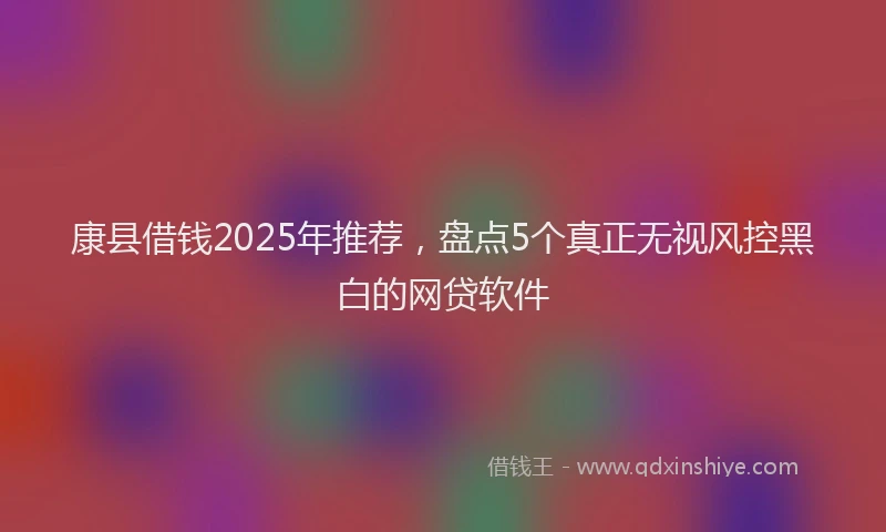 康县借钱2025年推荐，盘点5个真正无视风控黑白的网贷软件