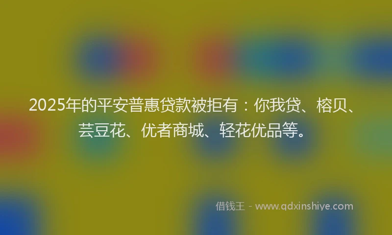 2025年的平安普惠贷款被拒有：你我贷、榕贝、芸豆花、优者商城、轻花优品等。