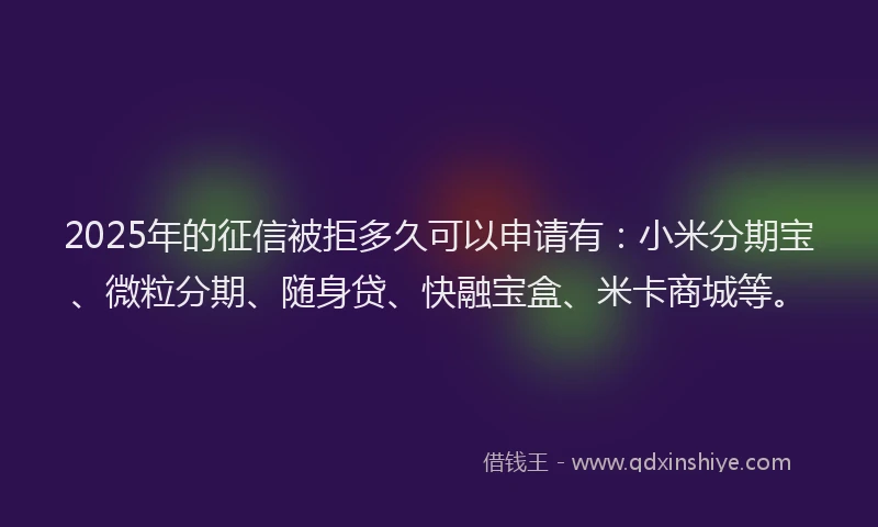 2025年的征信被拒多久可以申请有：小米分期宝、微粒分期、随身贷、快融宝盒、米卡商城等。