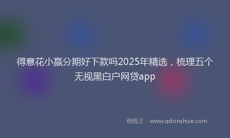 得意花小赢分期好下款吗2025年精选，梳理五个无视黑白户网贷app