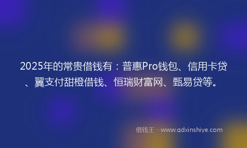 2025年的常贵借钱有：普惠Pro钱包、信用卡贷、翼支付甜橙借钱、恒瑞财富网、甄易贷等。