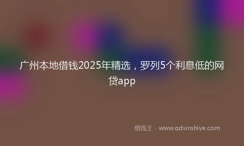 广州本地借钱2025年精选，罗列5个利息低的网贷app