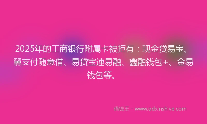 2025年的工商银行附属卡被拒有：现金贷易宝、翼支付随意借、易贷宝速易融、鑫融钱包+、金易钱包等。