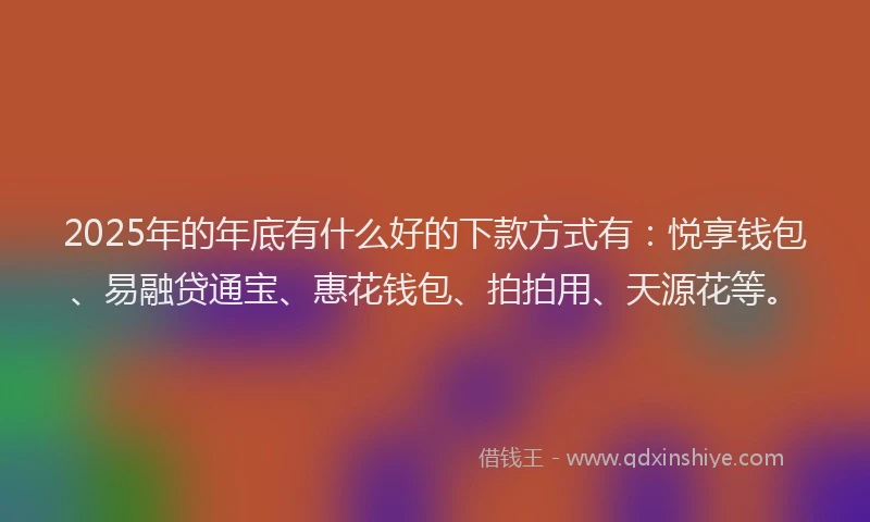 2025年的年底有什么好的下款方式有：悦享钱包、易融贷通宝、惠花钱包、拍拍用、天源花等。