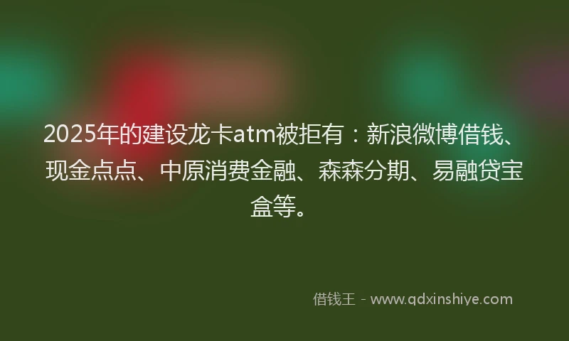 2025年的建设龙卡atm被拒有：新浪微博借钱、现金点点、中原消费金融、森森分期、易融贷宝盒等。
