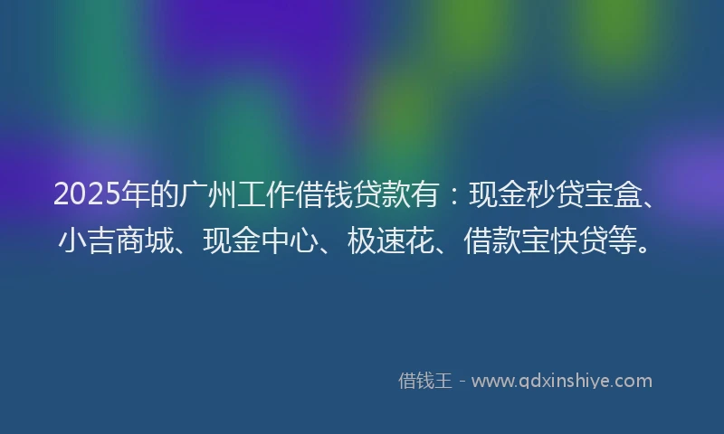 2025年的广州工作借钱贷款有：现金秒贷宝盒、小吉商城、现金中心、极速花、借款宝快贷等。