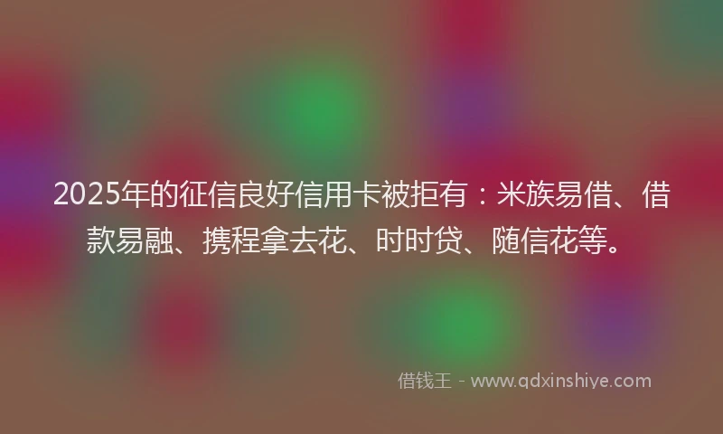 2025年的征信良好信用卡被拒有：米族易借、借款易融、携程拿去花、时时贷、随信花等。