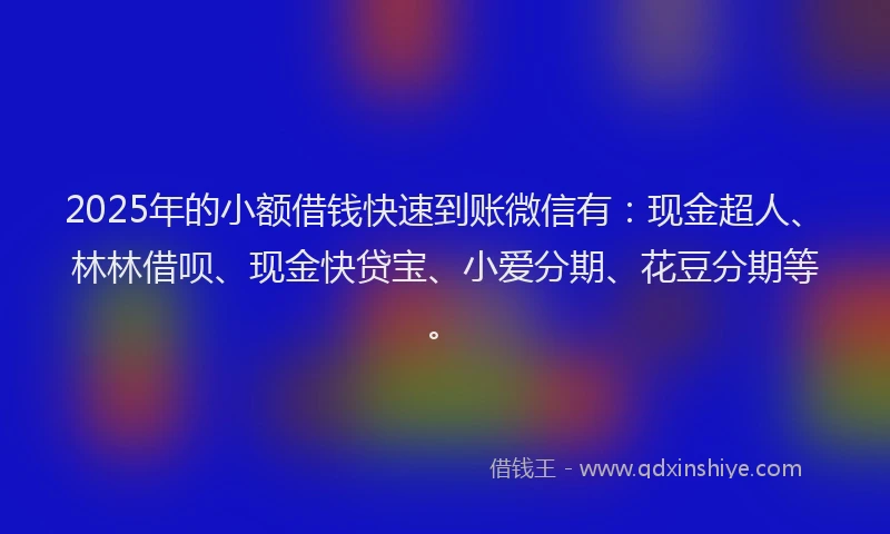 2025年的小额借钱快速到账微信有：现金超人、林林借呗、现金快贷宝、小爱分期、花豆分期等。