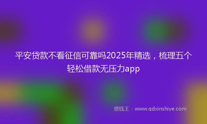平安贷款不看征信可靠吗2025年精选，梳理五个轻松借款无压力app