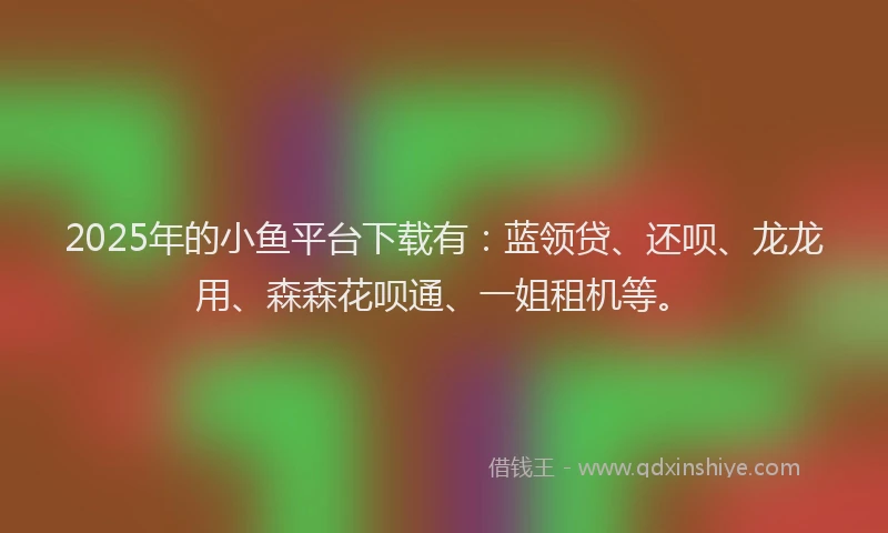 2025年的小鱼平台下载有：蓝领贷、还呗、龙龙用、森森花呗通、一姐租机等。