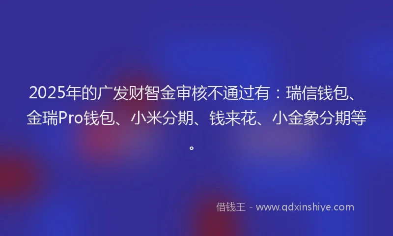 2025年的广发财智金审核不通过有：瑞信钱包、金瑞Pro钱包、小米分期、钱来花、小金象分期等。