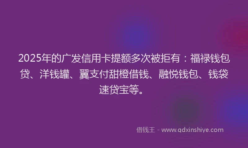 2025年的广发信用卡提额多次被拒有：福禄钱包贷、洋钱罐、翼支付甜橙借钱、融悦钱包、钱袋速贷宝等。
