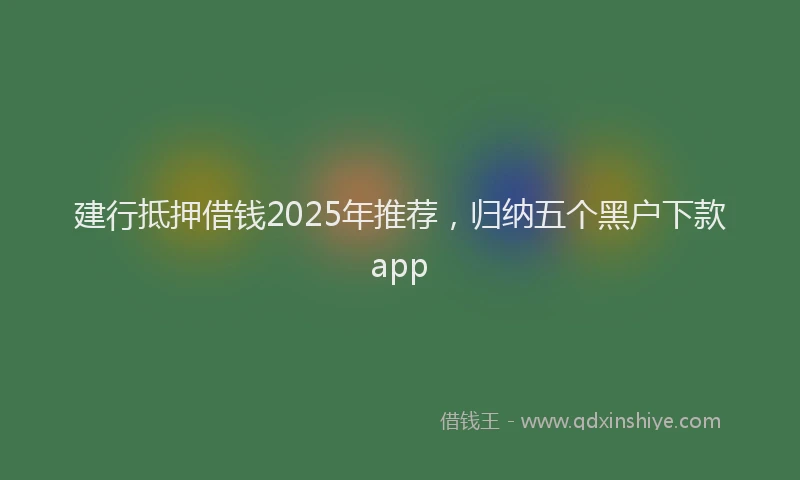 建行抵押借钱2025年推荐，归纳五个黑户下款app