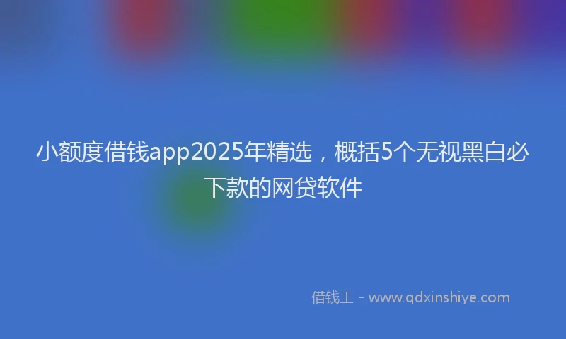 小额度借钱app2025年精选，概括5个无视黑白必下款的网贷软件