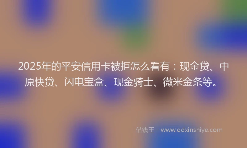 2025年的平安信用卡被拒怎么看有：现金贷、中原快贷、闪电宝盒、现金骑士、微米金条等。