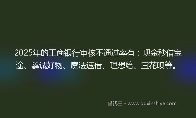 2025年的工商银行审核不通过率有：现金秒借宝途、鑫诚好物、魔法速借、理想给、宜花呗等。