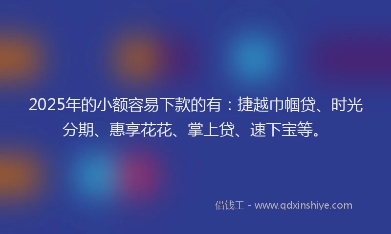 2025年的小额容易下款的有：捷越巾帼贷、时光分期、惠享花花、掌上贷、速下宝等。