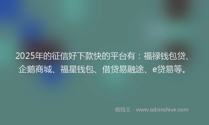 2025年的征信好下款快的平台有：福禄钱包贷、企鹅商城、福星钱包、借贷易融途、e贷易等。