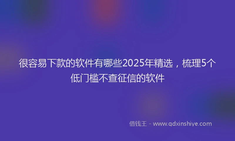 很容易下款的软件有哪些2025年精选，梳理5个低门槛不查征信的软件