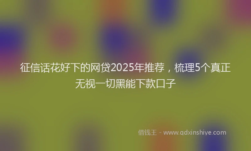征信话花好下的网贷2025年推荐，梳理5个真正无视一切黑能下款口子