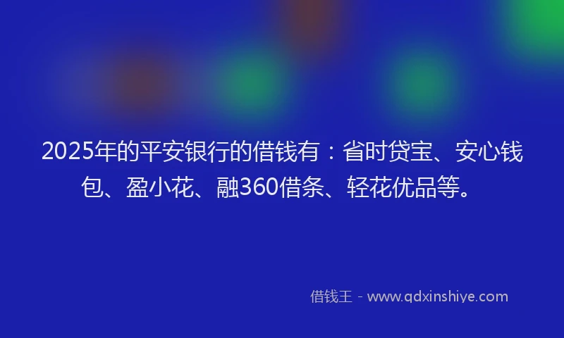 2025年的平安银行的借钱有：省时贷宝、安心钱包、盈小花、融360借条、轻花优品等。
