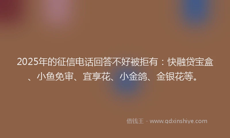 2025年的征信电话回答不好被拒有：快融贷宝盒、小鱼免审、宜享花、小金鸽、金银花等。