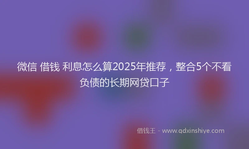 微信 借钱 利息怎么算2025年推荐，整合5个不看负债的长期网贷口子