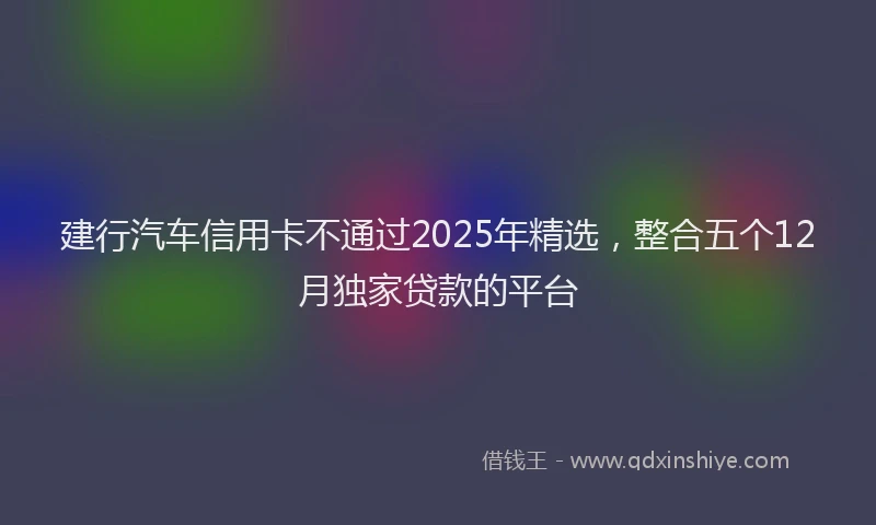 建行汽车信用卡不通过2025年精选，整合五个12月独家贷款的平台