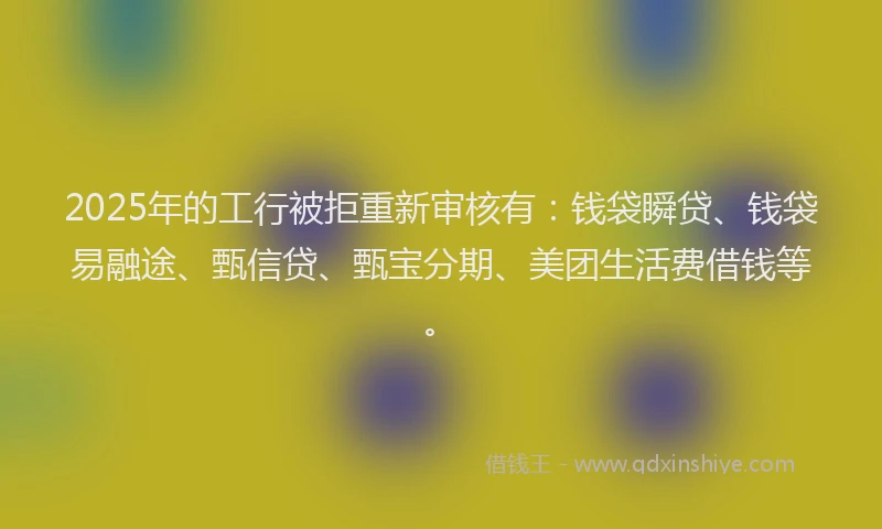 2025年的工行被拒重新审核有：钱袋瞬贷、钱袋易融途、甄信贷、甄宝分期、美团生活费借钱等。