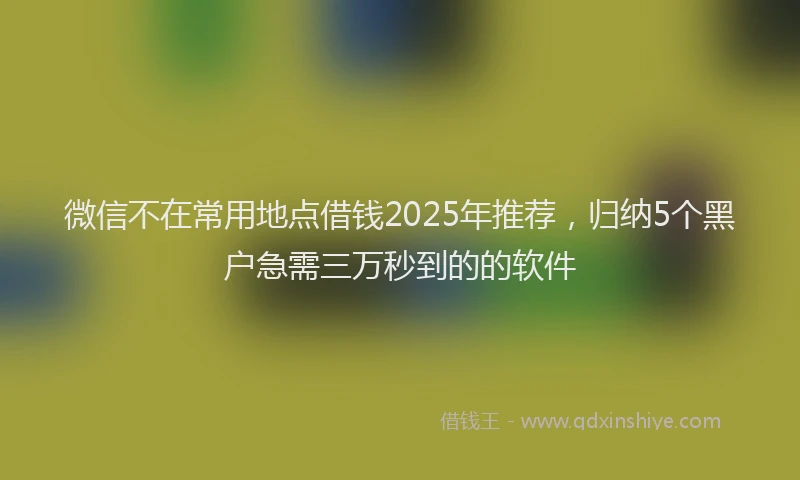 微信不在常用地点借钱2025年推荐，归纳5个黑户急需三万秒到的的软件
