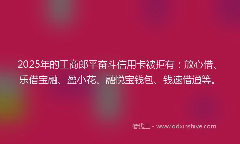 2025年的工商郎平奋斗信用卡被拒有：放心借、乐借宝融、盈小花、融悦宝钱包、钱速借通等。
