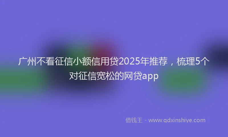 广州不看征信小额信用贷2025年推荐，梳理5个对征信宽松的网贷app