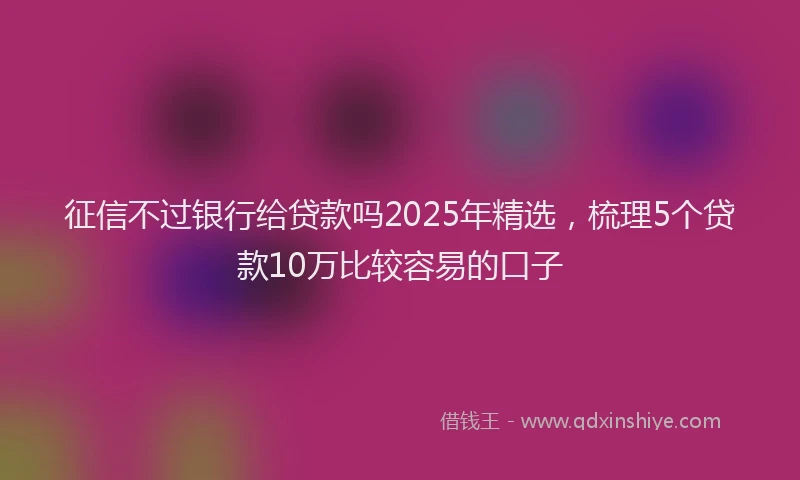 征信不过银行给贷款吗2025年精选，梳理5个贷款10万比较容易的口子