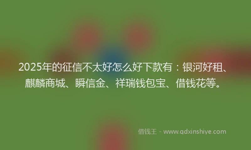 2025年的征信不太好怎么好下款有：银河好租、麒麟商城、瞬信金、祥瑞钱包宝、借钱花等。