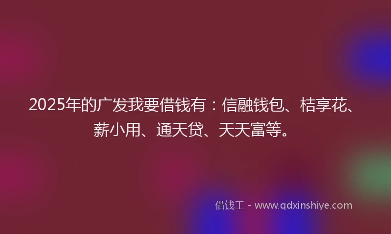 2025年的广发我要借钱有：信融钱包、桔享花、薪小用、通天贷、天天富等。