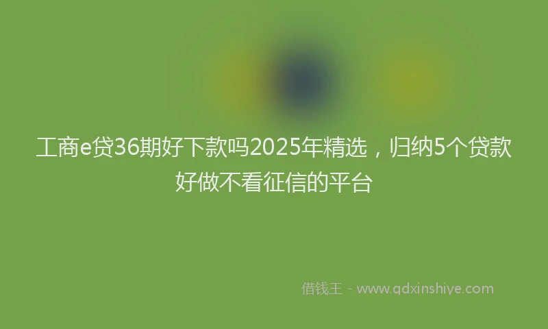工商e贷36期好下款吗2025年精选，归纳5个贷款好做不看征信的平台