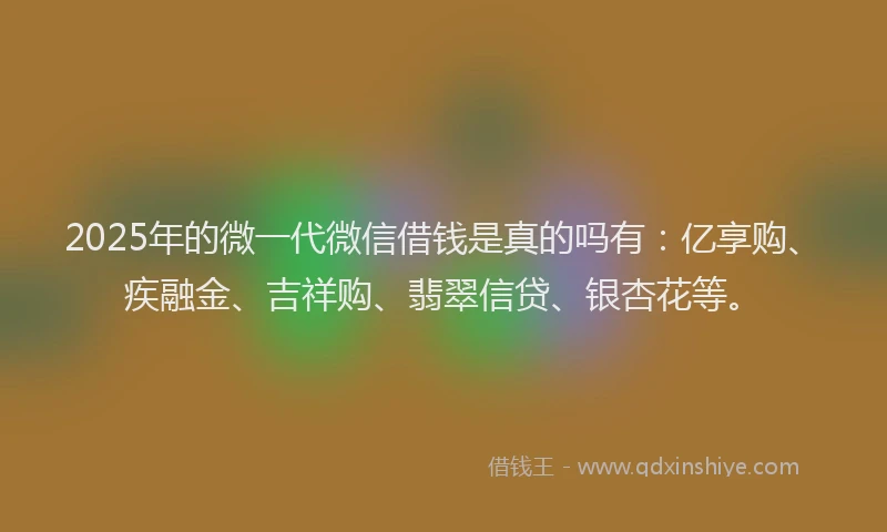 2025年的微一代微信借钱是真的吗有：亿享购、疾融金、吉祥购、翡翠信贷、银杏花等。