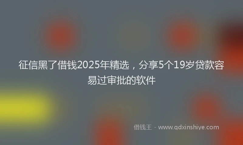 征信黑了借钱2025年精选，分享5个19岁贷款容易过审批的软件