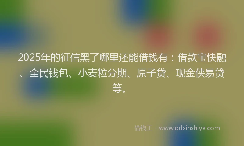 2025年的征信黑了哪里还能借钱有：借款宝快融、全民钱包、小麦粒分期、原子贷、现金侠易贷等。
