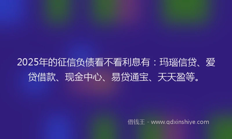 2025年的征信负债看不看利息有：玛瑙信贷、爱贷借款、现金中心、易贷通宝、天天盈等。