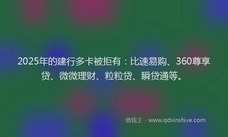 2025年的建行多卡被拒有：比速易购、360尊享贷、微微理财、粒粒贷、瞬贷通等。