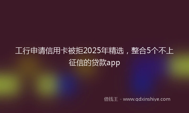 工行申请信用卡被拒2025年精选，整合5个不上征信的贷款app